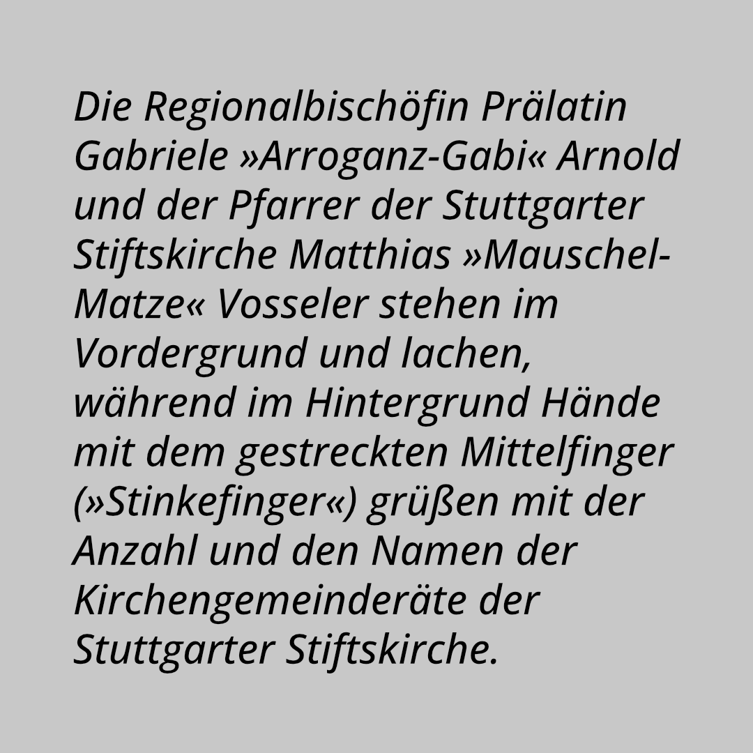 Die Regionalbischöfin Prälatin Gabriele »Arroganz-Gabi« Arnold und der Pfarrer der Stuttgarter Stiftskirche Matthias »Mauschel-Matze« Vosseler stehen im Vordergrund und lachen, während im Hintergrund Hände mit dem gestreckten Mittelfinger (»Stinkefinger«) grüßen mit der Anzahl und den Namen der Kirchengemeinderäte der Stuttgarter Stiftskirche.