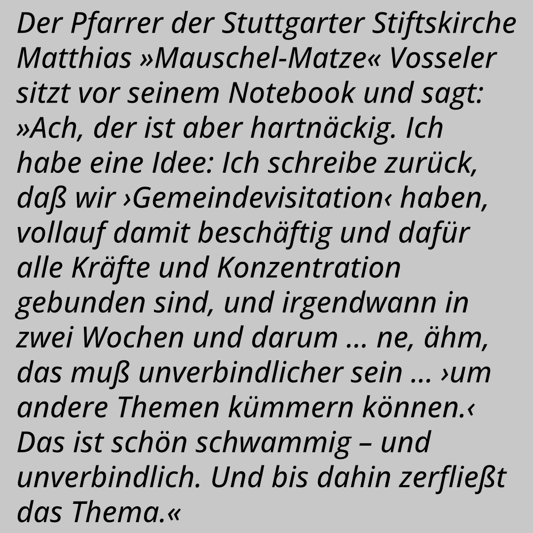 Der Pfarrer der Stuttgarter Stiftskirche Matthias »Mauschel-Matze« Vosseler sitzt vor seinem Notebook und sagt: »Ach, der ist aber hartnäckig. Ich habe eine Idee: Ich schreibe zurück, daß wir ›Gemeindevisitation‹ haben, vollauf damit beschäftig und dafür alle Kräfte und Konzentration gebunden sind, und irgendwann in zwei Wochen und darum … ne, ähm, das muß unverbindlicher sein … ›um andere Themen kümmern können.‹ Das ist schön schwammig – und unverbindlich. Und bis dahin zerfließt das Thema.«