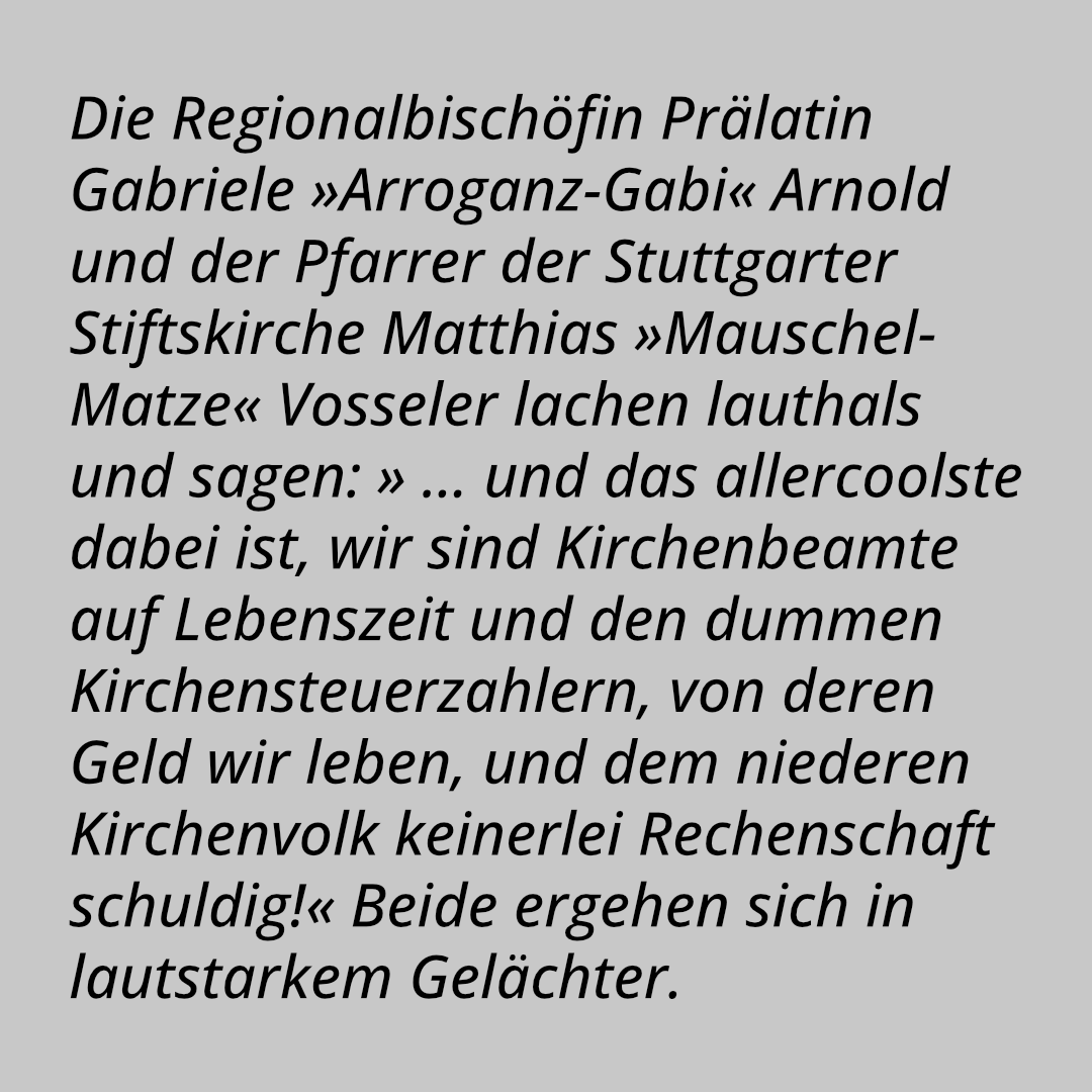 Die Regionalbischöfin Prälatin Gabriele »Arroganz-Gabi« Arnold und der Pfarrer der Stuttgarter Stiftskirche Matthias »Mauschel-Matze« Vosseler lachen lauthals und sagen: » … und das allercoolste dabei ist, wir sind Kirchenbeamte auf Lebenszeit und den dummen Kirchensteuerzahlern, von deren Geld wir leben, und dem niederen Kirchenvolk keinerlei Rechenschaft schuldig!« Beide ergehen sich in lautstarkem Gelächter.